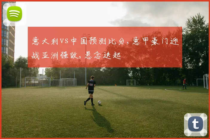 意大利vs中国预测比分,意甲豪门迎战亚洲强敌,悬念迭起