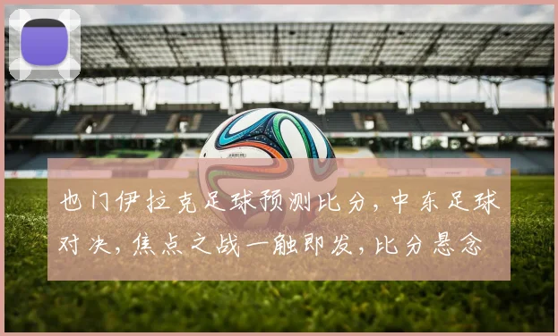 也门伊拉克足球预测比分,中东足球对决,焦点之战一触即发,比分悬念待揭晓,谁将问鼎