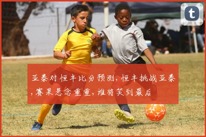 亚泰对恒丰比分预测,恒丰挑战亚泰,赛果悬念重重,谁将笑到最后